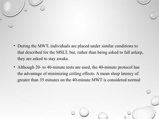 • During the MWT, individuals are placed under similar conditions to
that described for the MSLT, but, rather than being asked to fall asleep,
they are asked to stay awake.
• Although 20- to 40-minute tests are used, the 40-minute protocol has
the advantage of minimizing ceiling effects. A mean sleep latency of
greater than 35 minutes on the 40-minute MWT is considered normal
 