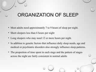 ORGANIZATION OF SLEEP
• Most adults need approximately 7 to 9 hours of sleep per night.
• Short sleepers less than 6 hours per night
• Long sleepers who may need 12 or more hours per night.
• In addition to genetic factors that influence daily sleep needs, age and
medical or psychiatric disorders also strongly influence sleep patterns.
• The proportion of time spent in each stage and the pattern of stages
across the night are fairly consistent in normal adults
 
