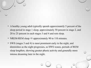• A healthy young adult typically spends approximately 5 percent of the
sleep period in stage 1 sleep, approximately 50 percent in stage 2, and
20 to 25 percent in each stages 3 and 4 and rem sleep.
• NREM-REM sleep  approximately 90 to 110 minutes.
• SWS (stages 3 and 4) is most prominent early in the night, and
diminishes as the night progresses, as SWS wanes, periods of REM
sleep lengthen, showing greater phasic activity and generally more
intense dreaming later in the night.
 