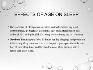 EFFECTS OF AGE ON SLEEP
• Development of EEG patterns of sleep and wakefulness begins at
approximately 24 weeks of gestational age, and differentiation into
active (REM) and quiet (NREM) sleep occurs during the last trimester.
• Newborn infants spend 16 to 18 hours per day sleeping, and premature
infants may sleep even more, Active sleep occupies approximately one-
half of their sleep time, and they tend to enter sleep through active
rather than quiet sleep.
 
