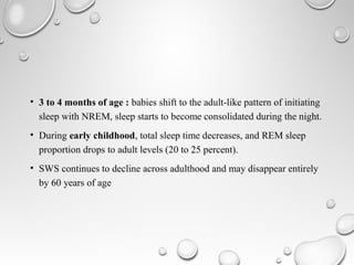 • 3 to 4 months of age : babies shift to the adult-like pattern of initiating
sleep with NREM, sleep starts to become consolidated during the night.
• During early childhood, total sleep time decreases, and REM sleep
proportion drops to adult levels (20 to 25 percent).
• SWS continues to decline across adulthood and may disappear entirely
by 60 years of age
 