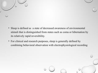 • Sleep is defined as a state of decreased awareness of environmental
stimuli that is distinguished from states such as coma or hibernation by
its relatively rapid reversibility.
• For clinical and research purposes, sleep is generally defined by
combining behavioral observation with electrophysiological recording
 
