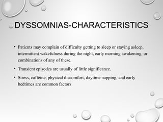 DYSSOMNIAS-CHARACTERISTICS
• Patients may complain of difficulty getting to sleep or staying asleep,
intermittent wakefulness during the night, early morning awakening, or
combinations of any of these.
• Transient episodes are usually of little significance.
• Stress, caffeine, physical discomfort, daytime napping, and early
bedtimes are common factors
 