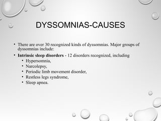 DYSSOMNIAS-CAUSES
• There are over 30 recognized kinds of dyssomnias. Major groups of
dyssomnias include:
• Intrinsic sleep disorders - 12 disorders recognized, including
• Hypersomnia,
• Narcolepsy,
• Periodic limb movement disorder,
• Restless legs syndrome,
• Sleep apnea.
 