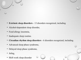 • Extrinsic sleep disorders - 13 disorders recognized, including
• Alcohol-dependent sleep disorder,
• Food allergy insomnia,
• Inadequate sleep routine.
• Circadian rhythm sleep disorders - 6 disorders recognized, including
• Advanced sleep phase syndrome,
• Delayed sleep phase syndrome,
• Jetlag,
• Shift work sleep disorder
 