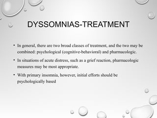 DYSSOMNIAS-TREATMENT
• In general, there are two broad classes of treatment, and the two may be
combined: psychological (cognitive-behavioral) and pharmacologic.
• In situations of acute distress, such as a grief reaction, pharmacologic
measures may be most appropriate.
• With primary insomnia, however, initial efforts should be
psychologically based
 