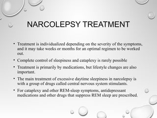 NARCOLEPSY TREATMENT
• Treatment is individualized depending on the severity of the symptoms,
and it may take weeks or months for an optimal regimen to be worked
out.
• Complete control of sleepiness and cataplexy is rarely possible
• Treatment is primarily by medications, but lifestyle changes are also
important.
• The main treatment of excessive daytime sleepiness in narcolepsy is
with a group of drugs called central nervous system stimulants.
• For cataplexy and other REM-sleep symptoms, antidepressant
medications and other drugs that suppress REM sleep are prescribed.
 