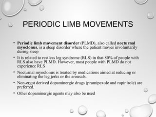 PERIODIC LIMB MOVEMENTS
• Periodic limb movement disorder (PLMD), also called nocturnal
myoclonus, is a sleep disorder where the patient moves involuntarily
during sleep
• It is related to restless leg syndrome (RLS) in that 80% of people with
RLS also have PLMD. However, most people with PLMD do not
experience RLS
• Nocturnal myoclonus is treated by medications aimed at reducing or
eliminating the leg jerks or the arousals.
• Non-ergot derived dopaminergic drugs (pramipexole and ropinirole) are
preferred.
• Other dopaminergic agents may also be used
 