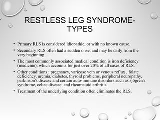 RESTLESS LEG SYNDROME-
TYPES
• Primary RLS is considered idiopathic, or with no known cause.
• Secondary RLS often had a sudden onset and may be daily from the
very beginning
• The most commonly associated medical condition is iron deficiency
(medicine), which accounts for just over 20% of all cases of RLS.
• Other conditions : pregnancy, varicose vein or venous reflux , folate
deficiency, uremia, diabetes, thyroid problems, peripheral neuropathy,
parkinson's disease and certain auto-immune disorders such as sjögren's
syndrome, celiac disease, and rheumatoid arthritis.
• Treatment of the underlying condition often eliminates the RLS.
 