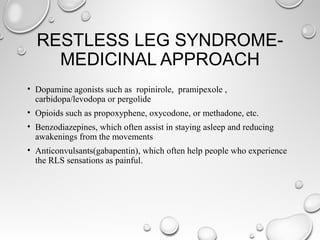 RESTLESS LEG SYNDROME-
MEDICINAL APPROACH
• Dopamine agonists such as ropinirole, pramipexole ,
carbidopa/levodopa or pergolide
• Opioids such as propoxyphene, oxycodone, or methadone, etc.
• Benzodiazepines, which often assist in staying asleep and reducing
awakenings from the movements
• Anticonvulsants(gabapentin), which often help people who experience
the RLS sensations as painful.
 