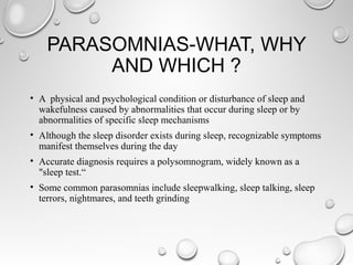 PARASOMNIAS-WHAT, WHY
AND WHICH ?
• A physical and psychological condition or disturbance of sleep and
wakefulness caused by abnormalities that occur during sleep or by
abnormalities of specific sleep mechanisms
• Although the sleep disorder exists during sleep, recognizable symptoms
manifest themselves during the day
• Accurate diagnosis requires a polysomnogram, widely known as a
"sleep test.“
• Some common parasomnias include sleepwalking, sleep talking, sleep
terrors, nightmares, and teeth grinding
 