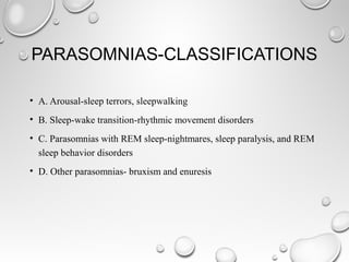 PARASOMNIAS-CLASSIFICATIONS
• A. Arousal-sleep terrors, sleepwalking
• B. Sleep-wake transition-rhythmic movement disorders
• C. Parasomnias with REM sleep-nightmares, sleep paralysis, and REM
sleep behavior disorders
• D. Other parasomnias- bruxism and enuresis
 