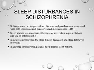 SLEEP DISTURBANCES IN
SCHIZOPHRENIA
• Schizophrenia, schizophreniform disorder and psychosis are associated
with both insomnias and excessive daytime sleepiness (EDS)
• Sleep studies are inconsistent because of diversities in presentations
and use of antipsychotic
• In acute schizophrenia, the sleep time is decreased and sleep latency is
increased
• In chronic schizoprenia, patients have normal sleep pattern.
 