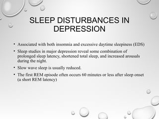 SLEEP DISTURBANCES IN
DEPRESSION
• Associated with both insomnia and excessive daytime sleepiness (EDS)
• Sleep studies in major depression reveal some combination of
prolonged sleep latency, shortened total sleep, and increased arousals
during the night.
• Slow wave sleep is usually reduced.
• The first REM episode often occurs 60 minutes or less after sleep onset
(a short REM latency)
 