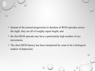 • Instead of the normal progression in duration of REM episodes across
the night, they are all of roughly equal length; and
• the first REM episode may have a particularly high number of eye
movements.
• The short REM latency has been interpreted by some to be a biological
marker of depression
 