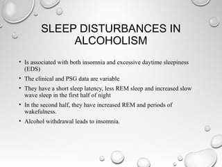 SLEEP DISTURBANCES IN
ALCOHOLISM
• Is associated with both insomnia and excessive daytime sleepiness
(EDS)
• The clinical and PSG data are variable
• They have a short sleep latency, less REM sleep and increased slow
wave sleep in the first half of night
• In the second half, they have increased REM and periods of
wakefulness.
• Alcohol withdrawal leads to insomnia.
 