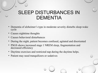 SLEEP DISTURBANCES IN
DEMENTIA
• Dementia of alzheimer’s type in moderate severity disturbs sleep-wake
cycle
• Causes nighttime thoughts
• Causes behavioral disturbances
• During the night, patient becomes confused, agitated and disoriented
• PSGS shows increased stage 1 NREM sleep, fragmentation and
decreased efficiency
• Daytime exercises and restricted nap during the daytime helps.
• Patient may need tranquilizers or sedatives
 
