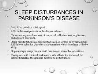 SLEEP DISTURBANCES IN
PARKINSON’S DISEASE
• Part of the problem is iatrogenic
• Affects the most patients as the disease advance
• Causes mainly combinations of nocturnal hallucinations, nightmares
and agitated confusion
• Other manifestations are fragmented sleep, insomnia or hypersomnia;
REM sleep behavior disorder and depression which interferes with the
sleep
• Dopaminergic drugs causes vivid dreams and visual hallucinations
• Clozapine (with minimal parkinson’s side effects ) is indicated for
serious nocturnal thought and behavioral disturbances
 