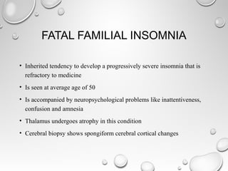 FATAL FAMILIAL INSOMNIA
• Inherited tendency to develop a progressively severe insomnia that is
refractory to medicine
• Is seen at average age of 50
• Is accompanied by neuropsychological problems like inattentiveness,
confusion and amnesia
• Thalamus undergoes atrophy in this condition
• Cerebral biopsy shows spongiform cerebral cortical changes
 