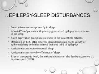 EPILEPSY-SLEEP DISTURBANCES
• Some seizures occurs primarily in sleep
• About 45% of patients with primary generalized epilepsy have seizures
in the sleep
• Sleep deprivation precipitates seizures in the susceptible patients.
• Obtaining an EEG after enforced sleep deprivation elicits variety of
spike-and sharp activities in more than one third of epileptics
• Anticonvulsants promote normal sleep
• Anticonvulsants raise the efficiency of sleep
• Even at therapeutic level, the anticonvulsants can also lead to excessive
daytime sleep (EDS)
 