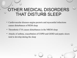 OTHER MEDICAL DISORDERS
THAT DISTURB SLEEP
• Cardiovascular diseases-angina pectoris and myocardial infarctions
causes disturbances of REM sleep
• Thrombotic CVA causes disturbances in the NREM sleep
• Attacks of asthma, exacerbation of COPD and GERD and peptic ulcers
tend to develop during the sleep
 