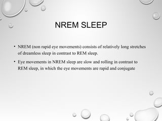 NREM SLEEP
• NREM (non rapid eye movements) consists of relatively long stretches
of dreamless sleep in contrast to REM sleep.
• Eye movements in NREM sleep are slow and rolling in contrast to
REM sleep, in which the eye movements are rapid and conjugate
 