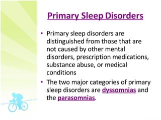 Primary Sleep Disorders Primary sleep disorders are distinguished from those that are not caused by other mental disorders, prescription medications, substance abuse, or medical conditions  The two major categories of primary sleep disorders are  dyssomnias  and the  parasomnias .  