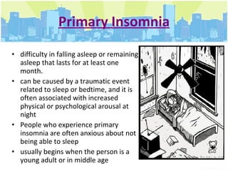 Primary Insomnia difficulty in falling asleep or remaining asleep that lasts for at least one month.  can be caused by a traumatic event related to sleep or bedtime, and it is often associated with increased physical or psychological arousal at night  People who experience primary insomnia are often anxious about not being able to sleep  usually begins when the person is a young adult or in middle age  
