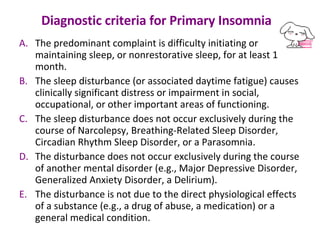 Diagnostic criteria for Primary Insomnia    The predominant complaint is difficulty initiating or maintaining sleep, or nonrestorative sleep, for at least 1 month.  The sleep disturbance (or associated daytime fatigue) causes clinically significant distress or impairment in social, occupational, or other important areas of functioning.  The sleep disturbance does not occur exclusively during the course of Narcolepsy, Breathing-Related Sleep Disorder, Circadian Rhythm Sleep Disorder, or a Parasomnia.  The disturbance does not occur exclusively during the course of another mental disorder (e.g., Major Depressive Disorder, Generalized Anxiety Disorder, a Delirium).  The disturbance is not due to the direct physiological effects of a substance (e.g., a drug of abuse, a medication) or a general medical condition. 