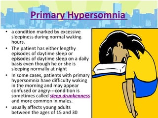 Primary Hypersomnia   a condition marked by excessive sleepiness during normal waking hours.  The patient has either lengthy episodes of daytime sleep or episodes of daytime sleep on a daily basis even though he or she is sleeping normally at night In some cases, patients with primary hypersomnia have difficulty waking in the morning and may appear confused or angry---condition is sometimes called  sleep drunkenness  and more common in males.  usually affects young adults between the ages of 15 and 30  