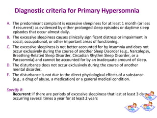 Diagnostic criteria for Primary Hypersomnia   The predominant complaint is excessive sleepiness for at least 1 month (or less if recurrent) as evidenced by either prolonged sleep episodes or daytime sleep episodes that occur almost daily.  The excessive sleepiness causes clinically significant distress or impairment in social, occupational, or other important areas of functioning.  The excessive sleepiness is not better accounted for by Insomnia and does not occur exclusively during the course of another Sleep Disorder (e.g., Narcolepsy, Breathing-Related Sleep Disorder, Circadian Rhythm Sleep Disorder, or a Parasomnia) and cannot be accounted for by an inadequate amount of sleep.  The disturbance does not occur exclusively during the course of another mental disorder.  The disturbance is not due to the direct physiological effects of a substance (e.g., a drug of abuse, a medication) or a general medical condition.  Specify  if:  Recurrent:  if there are periods of excessive sleepiness that last at least 3 days occurring several times a year for at least 2 years 