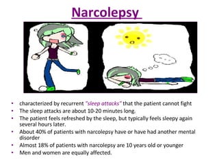 Narcolepsy  characterized by recurrent  "sleep attacks"  that the patient cannot fight The sleep attacks are about 10-20 minutes long.  The patient feels refreshed by the sleep, but typically feels sleepy again several hours later. About 40% of patients with narcolepsy have or have had another mental disorder Almost 18% of patients with narcolepsy are 10 years old or younger  Men and women are equally affected. 