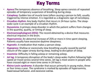 Key Terms Apnea: The temporary absence of breathing. Sleep apnea consists of repeated episodes of temporary suspension of breathing during sleep. Cataplexy:   Sudden loss of muscle tone (often causing a person to fall), usually triggered by intense emotion. It is regarded as a diagnostic sign of narcolepsy. Circadian rhythm:   Any body rhythm that recurs in 24-hour cycles. The sleep-wake cycle is an example of a circadian rhythm. Dyssomnia:   A primary sleep disorder in which the patient suffers from changes in the quantity, quality, or timing of sleep. Electroencephalogram (EEG):   The record obtained by a device that measures electrical impulses in the brain. Hypersomnia:   An abnormal increase of 25% or more in time spent sleeping. Patients usually have excessive daytime sleepiness. Hypnotic:   A medication that makes a person sleep. Hypopnea:   Shallow or excessively slow breathing usually caused by partial closure of the upper airway during sleep, leading to disruption of sleep. Insomnia:   Difficulty in falling asleep or remaining asleep. Jet lag:   A temporary disruption of the body's sleep-wake rhythm following high-speed air travel across several time zones. Jet lag is most severe in people who have crossed eight or more time zones in 24 hours. Kleine-Levin syndrome:   A disorder that occurs primarily in young males, three or four times a year. The syndrome is marked by episodes of hypersomnia, hypersexual behavior, and excessive eating. 