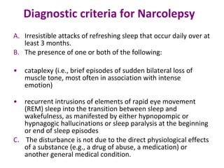 Diagnostic criteria for Narcolepsy    Irresistible attacks of refreshing sleep that occur daily over at least 3 months.  The presence of one or both of the following:  cataplexy (i.e., brief episodes of sudden bilateral loss of muscle tone, most often in association with intense emotion)  recurrent intrusions of elements of rapid eye movement (REM) sleep into the transition between sleep and wakefulness, as manifested by either hypnopompic or hypnagogic hallucinations or sleep paralysis at the beginning or end of sleep episodes  C.   The disturbance is not due to the direct physiological effects of a substance (e.g., a drug of abuse, a medication) or another general medical condition. 
