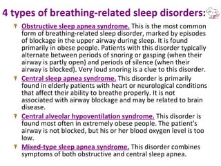 4 types of breathing-related sleep disorders: Obstructive sleep apnea syndrome.  This is the most common form of breathing-related sleep disorder, marked by episodes of blockage in the upper airway during sleep. It is found primarily in obese people. Patients with this disorder typically alternate between periods of snoring or gasping (when their airway is partly open) and periods of silence (when their airway is blocked). Very loud snoring is a clue to this disorder. Central sleep apnea syndrome.  This disorder is primarily found in elderly patients with heart or neurological conditions that affect their ability to breathe properly. It is not associated with airway blockage and may be related to brain disease. Central alveolar hypoventilation syndrome.  This disorder is found most often in extremely obese people. The patient's airway is not blocked, but his or her blood oxygen level is too low. Mixed-type sleep apnea syndrome.  This disorder combines symptoms of both obstructive and central sleep apnea. 