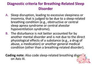 Diagnostic criteria for Breathing-Related Sleep Disorder Sleep disruption, leading to excessive sleepiness or insomnia, that is judged to be due to a sleep-related breathing condition (e.g., obstructive or central sleep apnea syndrome or central alveolar hypoventilation syndrome).  The disturbance is not better accounted for by another mental disorder and is not due to the direct physiological effects of a substance (e.g., a drug of abuse, a medication) or another general medical condition (other than a breathing-related disorder).  Coding note:  Also code sleep-related breathing disorder on Axis III. 