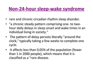 Non-24-hour sleep-wake syndrome rare and chronic circadian rhythm sleep disorder.  "a chronic steady pattern comprising one- to two-hour daily delays in sleep onset and wake times in an individual living in society.“ The pattern of delay persists literally "around the clock," typically taking a few weeks to complete one cycle. It affects less than 0.05% of the population (fewer than 1 in 2000 people), which means that it is classified as a "rare disease. 