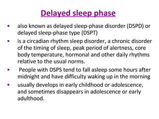 Delayed sleep phase also known as delayed sleep-phase disorder (DSPD) or delayed sleep-phase type (DSPT) is a circadian rhythm sleep disorder, a chronic disorder of the timing of sleep, peak period of alertness, core body temperature, hormonal and other daily rhythms relative to the usual norms. People with DSPS tend to fall asleep some hours after midnight and have difficulty waking up in the morning  usually develops in early childhood or adolescence, and sometimes disappears in adolescence or early adulthood.  