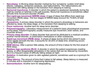 Narcolepsy:   A life-long sleep disorder marked by four symptoms: sudden brief sleep attacks, cataplexy, temporary paralysis, and hallucinations. The hallucinations are associated with falling asleep or the transition from sleeping to waking. Nocturnal myoclonus :  A disorder in which the patient is awakened repeatedly during the night by cramps or twitches in the calf muscles. Nocturnal myoclonus is sometimes called periodic limb movement disorder (PLMD). Non-rapid eye movement (NREM) sleep:   A type of sleep that differs from rapid eye movement (REM) sleep. The four stages of NREM sleep account for 75-80% of total sleeping time. Parasomnia:   A primary sleep disorder in which the person's physiology or behaviors are affected by sleep, the sleep stage, or the transition from sleeping to waking. Pavor nocturnus:   Another term for sleep terror disorder. Polysomnography:   Laboratory measurement of a patient's basic physiological processes during sleep. Polysomnography usually measures eye movement, brain waves, and muscular tension. Primary sleep disorder:   A sleep disorder that cannot be attributed to a medical condition, another mental disorder, or prescription medications or other substances. Rapid eye movement (REM) sleep:   A phase of sleep during which the person's eyes move rapidly beneath the lids. It accounts for 20-25% of sleep time. Dreaming occurs during REM sleep. REM latency:   After a person falls asleep, the amount of time it takes for the first onset of REM sleep. Restless legs syndrome (RLS):   A disorder in which the patient experiences crawling, aching, or other disagreeable sensations in the calves that can be relieved by movement. RLS is a frequent cause of difficulty falling asleep at night. Sedative:   A medication given to calm agitated patients; sometimes used as a synonym for hypnotic. Sleep latency:   The amount of time that it takes to fall asleep. Sleep latency is measured in minutes and is important in diagnosing depression. Somnambulism:   Another term for sleepwalking. 