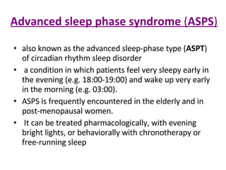 Advanced sleep phase syndrome  ( ASPS ) also known as the advanced sleep-phase type ( ASPT ) of circadian rhythm sleep disorder a condition in which patients feel very sleepy early in the evening (e.g. 18:00-19:00) and wake up very early in the morning (e.g. 03:00). ASPS is frequently encountered in the elderly and in post-menopausal women. It can be treated pharmacologically, with evening bright lights, or behaviorally with chronotherapy or free-running sleep 