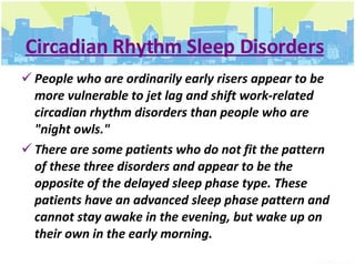 Circadian Rhythm Sleep Disorders People who are ordinarily early risers appear to be more vulnerable to jet lag and shift work-related circadian rhythm disorders than people who are "night owls."  There are some patients who do not fit the pattern of these three disorders and appear to be the opposite of the delayed sleep phase type. These patients have an advanced sleep phase pattern and cannot stay awake in the evening, but wake up on their own in the early morning. 