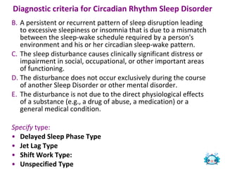 Diagnostic criteria for Circadian Rhythm Sleep Disorder   A persistent or recurrent pattern of sleep disruption leading to excessive sleepiness or insomnia that is due to a mismatch between the sleep-wake schedule required by a person's environment and his or her circadian sleep-wake pattern.  The sleep disturbance causes clinically significant distress or impairment in social, occupational, or other important areas of functioning.  The disturbance does not occur exclusively during the course of another Sleep Disorder or other mental disorder.  The disturbance is not due to the direct physiological effects of a substance (e.g., a drug of abuse, a medication) or a general medical condition.  Specify  type: Delayed Sleep Phase Type  Jet Lag Type   Shift Work Type:  Unspecified Type 
