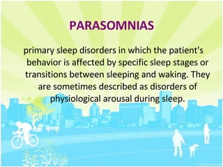 PARASOMNIAS primary sleep disorders in which the patient's behavior is affected by specific sleep stages or transitions between sleeping and waking. They are sometimes described as disorders of physiological arousal during sleep. 