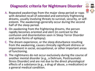 Diagnostic criteria for Nightmare Disorder  Repeated awakenings from the major sleep period or naps with detailed recall of extended and extremely frightening dreams, usually involving threats to survival, security, or self-esteem. The awakenings generally occur during the second half of the sleep period.  On awakening from the frightening dreams, the person rapidly becomes oriented and alert (in contrast to the confusion and disorientation seen in Sleep Terror Disorder and some forms of epilepsy).  The dream experience, or the sleep disturbance resulting from the awakening, causes clinically significant distress or impairment in social, occupational, or other important areas of functioning.  The nightmares do not occur exclusively during the course of another mental disorder (e.g., a Delirium, Posttraumatic Stress Disorder) and are not due to the direct physiological effects of a substance (e.g., a drug of abuse, a medication) or a general medical condition. 
