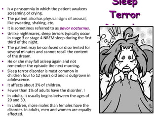 Sleep Terror Disorder is a parasomnia in which the patient awakens screaming or crying.  The patient also has physical signs of arousal, like sweating, shaking, etc.  It is sometimes referred to as  pavor nocturnus .  Unlike nightmares, sleep terrors typically occur in stage 3 or stage 4 NREM sleep during the first third of the night.  The patient may be confused or disoriented for several minutes and cannot recall the content of the dream.  He or she may fall asleep again and not remember the episode the next morning.  Sleep terror disorder is most common in children four to 12 years old and is outgrown in adolescence.  It affects about 3% of children.  Fewer than 1% of adults have the disorder. I in adults, it usually begins between the ages of 20 and 30.  In children, more males than females have the disorder. In adults, men and women are equally affected. 