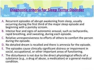 Diagnostic criteria for Sleep Terror Disorder Recurrent episodes of abrupt awakening from sleep, usually occurring during the first third of the major sleep episode and beginning with a panicky scream.  Intense fear and signs of autonomic arousal, such as tachycardia, rapid breathing, and sweating, during each episode.  Relative unresponsiveness to efforts of others to comfort the person during the episode.  No detailed dream is recalled and there is amnesia for the episode.  The episodes cause clinically significant distress or impairment in social, occupational, or other important areas of functioning.  The disturbance is not due to the direct physiological effects of a substance (e.g., a drug of abuse, a medication) or a general medical condition. 