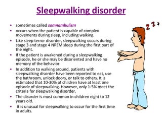 Sleepwalking disorder sometimes called  somnambulism occurs when the patient is capable of complex movements during sleep, including walking.  Like sleep terror disorder, sleepwalking occurs during stage 3 and stage 4 NREM sleep during the first part of the night.  If the patient is awakened during a sleepwalking episode, he or she may be disoriented and have no memory of the behavior.  In addition to walking around, patients with sleepwalking disorder have been reported to eat, use the bathroom, unlock doors, or talk to others. It is estimated that 10-30% of children have at least one episode of sleepwalking. However, only 1-5% meet the criteria for sleepwalking disorder.  The disorder is most common in children eight to 12 years old. It is unusual for sleepwalking to occur for the first time in adults. 