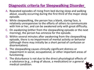 Diagnostic criteria for Sleepwalking Disorder   Repeated episodes of rising from bed during sleep and walking about, usually occurring during the first third of the major sleep episode.  While sleepwalking, the person has a blank, staring face, is relatively unresponsive to the efforts of others to communicate with him or her, and can be awakened only with great difficulty.  On awakening (either from the sleepwalking episode or the next morning), the person has amnesia for the episode.  Within several minutes after awakening from the sleepwalking episode, there is no impairment of mental activity or behavior (although there may initially be a short period of confusion or disorientation).  The sleepwalking causes clinically significant distress or impairment in social, occupational, or other important areas of functioning.  The disturbance is not due to the direct physiological effects of a substance (e.g., a drug of abuse, a medication) or a general medical condition. 