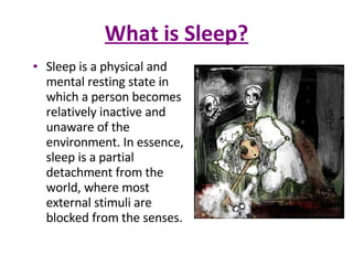 What is Sleep? Sleep is a physical and mental resting state in which a person becomes relatively inactive and unaware of the environment. In essence, sleep is a partial detachment from the world, where most external stimuli are blocked from the senses.  