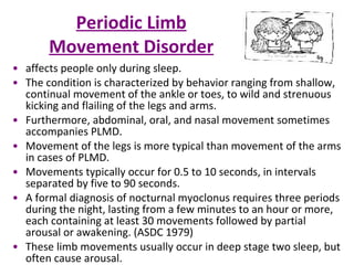 Periodic Limb Movement Disorder affects people only during sleep.  The condition is characterized by behavior ranging from shallow, continual movement of the ankle or toes, to wild and strenuous kicking and flailing of the legs and arms.  Furthermore, abdominal, oral, and nasal movement sometimes accompanies PLMD.  Movement of the legs is more typical than movement of the arms in cases of PLMD.  Movements typically occur for 0.5 to 10 seconds, in intervals separated by five to 90 seconds.  A formal diagnosis of nocturnal myoclonus requires three periods during the night, lasting from a few minutes to an hour or more, each containing at least 30 movements followed by partial arousal or awakening. (ASDC 1979)  These limb movements usually occur in deep stage two sleep, but often cause arousal.  